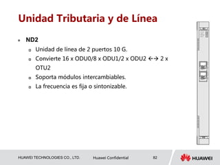 HUAWEI TECHNOLOGIES CO., LTD. Huawei Confidential 82
Unidad Tributaria y de Línea
 ND2
 Unidad de línea de 2 puertos 10 G.
 Convierte 16 x ODU0/8 x ODU1/2 x ODU2  2 x
OTU2
 Soporta módulos intercambiables.
 La frecuencia es fija o sintonizable.
 