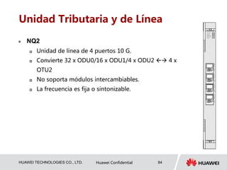 HUAWEI TECHNOLOGIES CO., LTD. Huawei Confidential 84
Unidad Tributaria y de Línea
 NQ2
 Unidad de línea de 4 puertos 10 G.
 Convierte 32 x ODU0/16 x ODU1/4 x ODU2  4 x
OTU2
 No soporta módulos intercambiables.
 La frecuencia es fija o sintonizable.
 
