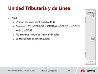 HUAWEI TECHNOLOGIES CO., LTD. Huawei Confidential 86
Unidad Tributaria y de Línea
 NS3
 Unidad de línea de 1 puerto 40 G.
 Convierte 32 x ODU0/16 x ODU1/4 x ODU2/ 1 x ODU3
 1 x OTU3
 No soporta módulos intercambiables.
 La frecuencia es sintonizable.
 