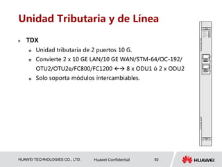 HUAWEI TECHNOLOGIES CO., LTD. Huawei Confidential 92
Unidad Tributaria y de Línea
 TDX
 Unidad tributaria de 2 puertos 10 G.
 Convierte 2 x 10 GE LAN/10 GE WAN/STM-64/OC-192/
OTU2/OTU2e/FC800/FC1200  8 x ODU1 ó 2 x ODU2
 Solo soporta módulos intercambiables.
 
