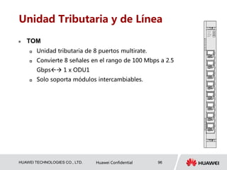 HUAWEI TECHNOLOGIES CO., LTD. Huawei Confidential 96
Unidad Tributaria y de Línea
 TOM
 Unidad tributaria de 8 puertos multirate.
 Convierte 8 señales en el rango de 100 Mbps a 2.5
Gbps 1 x ODU1
 Solo soporta módulos intercambiables.
 
