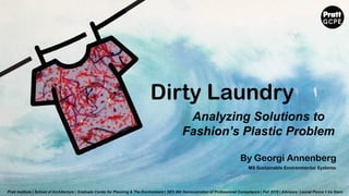 Dirty Laundry
By Georgi Annenberg
Analyzing Solutions to
Fashion’s Plastic Problem
Pratt Institute | School of Architecture | Graduate Center for Planning & The Environment | SES 660 Demonstration of Professional Competance | Fall 2019 | Advisors: Leonel Ponce + Ira Stern
MS Sustainable Environmental Systems
 