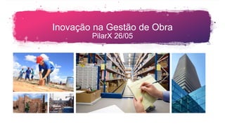 Inovação na Gestão de Obra
PilarX 26/05
 