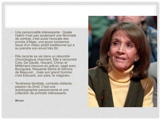 • Une personnalité intéressante : Gisèle
Halimi n'est pas seulement une féministe
de combat, c'est aussi l'avocate des
procès d'Alger, une jeune tunisienne
issue d'un milieu plutôt traditionnel qui a
su prendre son envol très tôt.
• Elle raconte sa vie dans un désordre
chronologique charmant. Elle a rencontré
Coty, De Gaulle, Giscard, Chirac et
Mitterrand (recours en grâce), nagé avec
Bourguiba, fréquenté Sartre et Simone
de Beauvoir... mais son grand homme:
c'est Edouard, son père, le magicien.
• Tendresse familiale, combats militants,
passion du Droit. C'est une
autobiographie passionnante et une
collection de portraits intéressants.
• Miriam
 