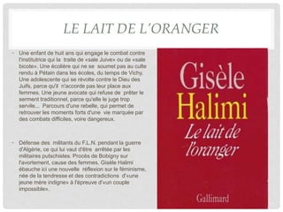 LE LAIT DE L’ORANGER
• Une enfant de huit ans qui engage le combat contre
l'institutrice qui la traite de «sale Juive» ou de «sale
bicote». Une écolière qui ne se soumet pas au culte
rendu à Pétain dans les écoles, du temps de Vichy.
Une adolescente qui se révolte contre le Dieu des
Juifs, parce qu'il n'accorde pas leur place aux
femmes. Une jeune avocate qui refuse de prêter le
serment traditionnel, parce qu'elle le juge trop
servile... Parcours d'une rebelle, qui permet de
retrouver les moments forts d'une vie marquée par
des combats difficiles, voire dangereux.
• Défense des militants du F.L.N. pendant la guerre
d'Algérie, ce qui lui vaut d'être arrêtée par les
militaires putschistes. Procès de Bobigny sur
l'avortement, cause des femmes, Gisèle Halimi
ébauche ici une nouvelle réflexion sur le féminisme,
née de la tendresse et des contradictions d'«une
jeune mère indigne» à l'épreuve d'«un couple
impossible».
 