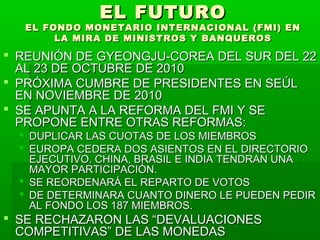 EL FUTUROEL FUTURO
EL FONDO MONETARIO INTERNACIONAL (FMI) ENEL FONDO MONETARIO INTERNACIONAL (FMI) EN
LA MIRA DE MINISTROS Y BANQUEROSLA MIRA DE MINISTROS Y BANQUEROS
 REUNIÓN DE GYEONGJU-COREA DEL SUR DEL 22REUNIÓN DE GYEONGJU-COREA DEL SUR DEL 22
AL 23 DE OCTUBRE DE 2010AL 23 DE OCTUBRE DE 2010
 PRÓXIMA CUMBRE DE PRESIDENTES EN SEÚLPRÓXIMA CUMBRE DE PRESIDENTES EN SEÚL
EN NOVIEMBRE DE 2010EN NOVIEMBRE DE 2010
 SE APUNTA A LA REFORMA DEL FMI Y SESE APUNTA A LA REFORMA DEL FMI Y SE
PROPONE ENTRE OTRAS REFORMAS:PROPONE ENTRE OTRAS REFORMAS:
 DUPLICAR LAS CUOTAS DE LOS MIEMBROSDUPLICAR LAS CUOTAS DE LOS MIEMBROS
 EUROPA CEDERA DOS ASIENTOS EN EL DIRECTORIOEUROPA CEDERA DOS ASIENTOS EN EL DIRECTORIO
EJECUTIVO. CHINA, BRASIL E INDIA TENDRAN UNAEJECUTIVO. CHINA, BRASIL E INDIA TENDRAN UNA
MAYOR PARTICIPACIÓN.MAYOR PARTICIPACIÓN.
 SE REORDENARÁ EL REPARTO DE VOTOSSE REORDENARÁ EL REPARTO DE VOTOS
 DE DETERMINARA CUANTO DINERO LE PUEDEN PEDIRDE DETERMINARA CUANTO DINERO LE PUEDEN PEDIR
AL FONDO LOS 187 MIEMBROS.AL FONDO LOS 187 MIEMBROS.
 SE RECHAZARON LAS “DEVALUACIONESSE RECHAZARON LAS “DEVALUACIONES
COMPETITIVAS” DE LAS MONEDASCOMPETITIVAS” DE LAS MONEDAS
 