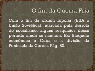 

Com o fim da ordem bipolar (EUA x
União Soviética), marcada pela derrota
do socialismo, alguns resquícios desse
período ainda se mantem. Ex: Bloqueio
econômico a Cuba e a divisão da
Península da Coreia. Pág: 80.

 
