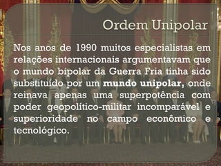 

Nos anos de 1990 muitos especialistas em
relações internacionais argumentavam que
o mundo bipolar da Guerra Fria tinha sido
substituído por um mundo unipolar, onde
reinava apenas uma superpotência com
poder geopolítico-militar incomparável e
superioridade no campo econômico e
tecnológico.

 