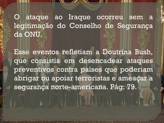 

O ataque ao Iraque ocorreu sem a
legitimação do Conselho de Segurança
da ONU.



Esse eventos refletiam a Doutrina Bush,
que consistia em desencadear ataques
preventivos contra países que poderiam
abrigar ou apoiar terroristas e ameaçar a
segurança norte-americana. Pág: 79.

 
