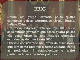 





Define um grupo formado pelos quatro
principais países emergentes: Brasil, Rússia,
Índia e China.
Um documento foi publicado em 2003, onde
seus autores preveem que esses quatro países
vão estar entre as seis maiores potências
econômicas do mundo até 2050.
O Bric é considerado um fórum de discussões,
que tem como objetivo mostrar unidade frente
as potências já estabelecidas e maior
participação nas decisões políticas.

 
