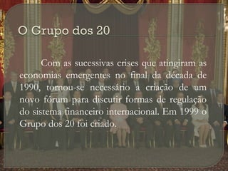 Com as sucessivas crises que atingiram as
economias emergentes no final da década de
1990, tornou-se necessário a criação de um
novo fórum para discutir formas de regulação
do sistema financeiro internacional. Em 1999 o
Grupo dos 20 foi criado.

 