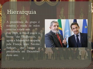 



A presidência do grupo é
rotativa e muda de mãos
uma vez a cada ano.
Em 2008, o Brasil esteve á
frente das discussões, e
agora a liderança é ocupada
pela França, com Nicolas
Sarkozy, que ocupa a
presidência até Dezembro
deste ano.

 