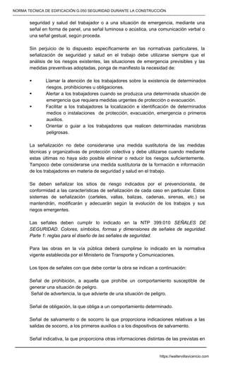 NORMA TECNICA DE EDIFICACIÓN G.050 SEGURIDAD DURANTE LA CONSTRUCCIÓN
-----------------------------------------------------------------------------------------------------------------------------------------------------------
seguridad y salud del trabajador o a una situación de emergencia, mediante una
señal en forma de panel, una señal luminosa o acústica, una comunicación verbal o
una señal gestual, según proceda.
Sin perjuicio de lo dispuesto específicamente en las normativas particulares, la
señalización de seguridad y salud en el trabajo debe utilizarse siempre que el
análisis de los riesgos existentes, las situaciones de emergencia previsibles y las
medidas preventivas adoptadas, ponga de manifiesto la necesidad de:
ƒ Llamar la atención de los trabajadores sobre la existencia de determinados
riesgos, prohibiciones u obligaciones.
ƒ Alertar a los trabajadores cuando se produzca una determinada situación de
emergencia que requiera medidas urgentes de protección o evacuación.
ƒ Facilitar a los trabajadores la localización e identificación de determinados
medios o instalaciones de protección, evacuación, emergencia o primeros
auxilios.
ƒ Orientar o guiar a los trabajadores que realicen determinadas maniobras
peligrosas.
La señalización no debe considerarse una medida sustitutoria de las medidas
técnicas y organizativas de protección colectiva y debe utilizarse cuando mediante
estas últimas no haya sido posible eliminar o reducir los riesgos suficientemente.
Tampoco debe considerarse una medida sustitutoria de la formación e información
de los trabajadores en materia de seguridad y salud en el trabajo.
Se deben señalizar los sitios de riesgo indicados por el prevencionista, de
conformidad a las características de señalización de cada caso en particular. Estos
sistemas de señalización (carteles, vallas, balizas, cadenas, sirenas, etc.) se
mantendrán, modificarán y adecuarán según la evolución de los trabajos y sus
riegos emergentes.
Las señales deben cumplir lo indicado en la NTP 399.010 SEÑALES DE
SEGURIDAD. Colores, símbolos, formas y dimensiones de señales de seguridad.
Parte 1: reglas para el diseño de las señales de seguridad.
Para las obras en la vía pública deberá cumplirse lo indicado en la normativa
vigente establecida por el Ministerio de Transporte y Comunicaciones.
Los tipos de señales con que debe contar la obra se indican a continuación:
Señal de prohibición, a aquella que prohíbe un comportamiento susceptible de
generar una situación de peligro.
Señal de advertencia, la que advierte de una situación de peligro.
Señal de obligación, la que obliga a un comportamiento determinado.
Señal de salvamento o de socorro la que proporciona indicaciones relativas a las
salidas de socorro, a los primeros auxilios o a los dispositivos de salvamento.
Señal indicativa, la que proporciona otras informaciones distintas de las previstas en
https://waltervillavicencio.com
 
