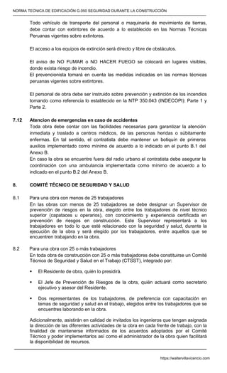 NORMA TECNICA DE EDIFICACIÓN G.050 SEGURIDAD DURANTE LA CONSTRUCCIÓN
-----------------------------------------------------------------------------------------------------------------------------------------------------------
Todo vehículo de transporte del personal o maquinaria de movimiento de tierras,
debe contar con extintores de acuerdo a lo establecido en las Normas Técnicas
Peruanas vigentes sobre extintores.
El acceso a los equipos de extinción será directo y libre de obstáculos.
El aviso de NO FUMAR o NO HACER FUEGO se colocará en lugares visibles,
donde exista riesgo de incendio.
El prevencionista tomará en cuenta las medidas indicadas en las normas técnicas
peruanas vigentes sobre extintores.
El personal de obra debe ser instruido sobre prevención y extinción de los incendios
tomando como referencia lo establecido en la NTP 350.043 (INDECOPI): Parte 1 y
Parte 2.
7.12 Atencion de emergencias en caso de accidentes
Toda obra debe contar con las facilidades necesarias para garantizar la atención
inmediata y traslado a centros médicos, de las personas heridas o súbitamente
enfermas. En tal sentido, el contratista debe mantener un botiquín de primeros
auxilios implementado como mínimo de acuerdo a lo indicado en el punto B.1 del
Anexo B.
En caso la obra se encuentre fuera del radio urbano el contratista debe asegurar la
coordinación con una ambulancia implementada como mínimo de acuerdo a lo
indicado en el punto B.2 del Anexo B.
8. COMITÉ TÉCNICO DE SEGURIDAD Y SALUD
8.1 Para una obra con menos de 25 trabajadores
En las obras con menos de 25 trabajadores se debe designar un Supervisor de
prevención de riesgos en la obra, elegido entre los trabajadores de nivel técnico
superior (capataces u operarios), con conocimiento y experiencia certificada en
prevención de riesgos en construcción. Este Supervisor representará a los
trabajadores en todo lo que esté relacionado con la seguridad y salud, durante la
ejecución de la obra y será elegido por los trabajadores, entre aquellos que se
encuentren trabajando en la obra.
8.2 Para una obra con 25 o más trabajadores
En toda obra de construcción con 25 o más trabajadores debe constituirse un Comité
Técnico de Seguridad y Salud en el Trabajo (CTSST), integrado por:
ƒ El Residente de obra, quién lo presidirá.
ƒ El Jefe de Prevención de Riesgos de la obra, quién actuará como secretario
ejecutivo y asesor del Residente.
ƒ Dos representantes de los trabajadores, de preferencia con capacitación en
temas de seguridad y salud en el trabajo, elegidos entre los trabajadores que se
encuentres laborando en la obra.
Adicionalmente, asistirán en calidad de invitados los ingenieros que tengan asignada
la dirección de las diferentes actividades de la obra en cada frente de trabajo, con la
finalidad de mantenerse informados de los acuerdos adoptados por el Comité
Técnico y poder implementarlos así como el administrador de la obra quien facilitará
la disponibilidad de recursos.
https://waltervillavicencio.com
 