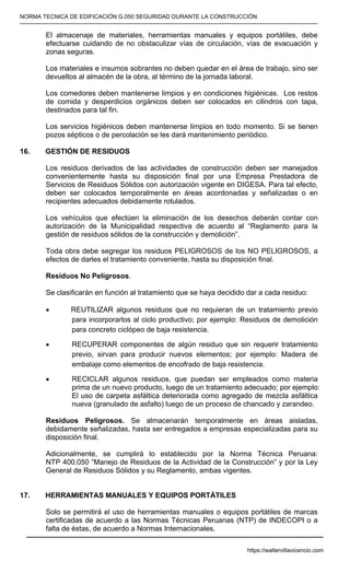 NORMA TECNICA DE EDIFICACIÓN G.050 SEGURIDAD DURANTE LA CONSTRUCCIÓN
-----------------------------------------------------------------------------------------------------------------------------------------------------------
El almacenaje de materiales, herramientas manuales y equipos portátiles, debe
efectuarse cuidando de no obstaculizar vías de circulación, vías de evacuación y
zonas seguras.
Los materiales e insumos sobrantes no deben quedar en el área de trabajo, sino ser
devueltos al almacén de la obra, al término de la jornada laboral.
Los comedores deben mantenerse limpios y en condiciones higiénicas. Los restos
de comida y desperdicios orgánicos deben ser colocados en cilindros con tapa,
destinados para tal fin.
Los servicios higiénicos deben mantenerse limpios en todo momento. Si se tienen
pozos sépticos o de percolación se les dará mantenimiento periódico.
16. GESTIÓN DE RESIDUOS
Los residuos derivados de las actividades de construcción deben ser manejados
convenientemente hasta su disposición final por una Empresa Prestadora de
Servicios de Residuos Sólidos con autorización vigente en DIGESA. Para tal efecto,
deben ser colocados temporalmente en áreas acordonadas y señalizadas o en
recipientes adecuados debidamente rotulados.
Los vehículos que efectúen la eliminación de los desechos deberán contar con
autorización de la Municipalidad respectiva de acuerdo al “Reglamento para la
gestión de residuos sólidos de la construcción y demolición”.
Toda obra debe segregar los residuos PELIGROSOS de los NO PELIGROSOS, a
efectos de darles el tratamiento conveniente, hasta su disposición final.
Residuos No Peligrosos.
Se clasificarán en función al tratamiento que se haya decidido dar a cada residuo:
• REUTILIZAR algunos residuos que no requieran de un tratamiento previo
para incorporarlos al ciclo productivo; por ejemplo: Residuos de demolición
para concreto ciclópeo de baja resistencia.
• RECUPERAR componentes de algún residuo que sin requerir tratamiento
previo, sirvan para producir nuevos elementos; por ejemplo: Madera de
embalaje como elementos de encofrado de baja resistencia.
• RECICLAR algunos residuos, que puedan ser empleados como materia
prima de un nuevo producto, luego de un tratamiento adecuado; por ejemplo:
El uso de carpeta asfáltica deteriorada como agregado de mezcla asfáltica
nueva (granulado de asfalto) luego de un proceso de chancado y zarandeo.
Residuos Peligrosos. Se almacenarán temporalmente en áreas aisladas,
debidamente señalizadas, hasta ser entregados a empresas especializadas para su
disposición final.
Adicionalmente, se cumplirá lo establecido por la Norma Técnica Peruana:
NTP 400.050 “Manejo de Residuos de la Actividad de la Construcción” y por la Ley
General de Residuos Sólidos y su Reglamento, ambas vigentes.
17. HERRAMIENTAS MANUALES Y EQUIPOS PORTÁTILES
Solo se permitirá el uso de herramientas manuales o equipos portátiles de marcas
certificadas de acuerdo a las Normas Técnicas Peruanas (NTP) de INDECOPI o a
falta de éstas, de acuerdo a Normas Internacionales.
https://waltervillavicencio.com
 
