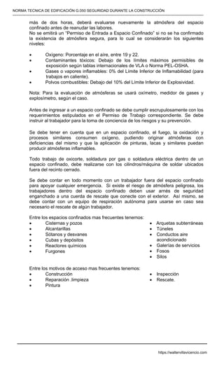 NORMA TECNICA DE EDIFICACIÓN G.050 SEGURIDAD DURANTE LA CONSTRUCCIÓN
-----------------------------------------------------------------------------------------------------------------------------------------------------------
más de dos horas, deberá evaluarse nuevamente la atmósfera del espacio
confinado antes de reanudar las labores.
No se emitirá un “Permiso de Entrada a Espacio Confinado” si no se ha confirmado
la existencia de atmósfera segura, para lo cual se considerarán los siguientes
niveles:
• Oxígeno: Porcentaje en el aíre, entre 19 y 22.
• Contaminantes tóxicos: Debajo de los límites máximos permisibles de
exposición según tablas internacionales de VLA o Norma PEL-OSHA.
• Gases o vapores inflamables: 0% del Límite Inferior de Inflamabilidad (para
trabajos en caliente).
• Polvos combustibles: Debajo del 10% del Límite Inferior de Explosividad.
Nota: Para la evaluación de atmósferas se usará oxímetro, medidor de gases y
explosímetro, según el caso.
Antes de ingresar a un espacio confinado se debe cumplir escrupulosamente con los
requerimientos estipulados en el Permiso de Trabajo correspondiente. Se debe
instruir al trabajador para la toma de conciencia de los riesgos y su prevención.
Se debe tener en cuenta que en un espacio confinado, el fuego, la oxidación y
procesos similares consumen oxígeno, pudiendo originar atmósferas con
deficiencias del mismo y que la aplicación de pinturas, lacas y similares puedan
producir atmósferas inflamables.
Todo trabajo de oxicorte, soldadura por gas o soldadura eléctrica dentro de un
espacio confinado, debe realizarse con los cilindros/máquina de soldar ubicados
fuera del recinto cerrado.
Se debe contar en todo momento con un trabajador fuera del espacio confinado
para apoyar cualquier emergencia. Si existe el riesgo de atmósfera peligrosa, los
trabajadores dentro del espacio confinado deben usar arnés de seguridad
enganchado a una cuerda de rescate que conecte con el exterior. Así mismo, se
debe contar con un equipo de respiración autónoma para usarse en caso sea
necesario el rescate de algún trabajador.
Entre los espacios confinados mas frecuentes tenemos:
• Cisternas y pozos
• Alcantarillas
• Sótanos y desvanes
• Cubas y depósitos
• Reactores químicos
• Furgones
• Arquetas subterráneas
• Túneles
• Conductos aire
acondicionado
• Galerías de servicios
• Fosos
• Silos
Entre los motivos de acceso mas frecuentes tenemos:
• Construcción
• Reparación .limpieza
• Pintura
• Inspección
• Rescate.
https://waltervillavicencio.com
 