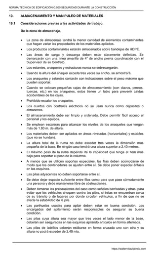 NORMA TECNICA DE EDIFICACIÓN G.050 SEGURIDAD DURANTE LA CONSTRUCCIÓN
-----------------------------------------------------------------------------------------------------------------------------------------------------------
19. ALMACENAMIENTO Y MANIPULEO DE MATERIALES
19.1 Consideraciones previas a las actividades de trabajo.
De la zona de almacenaje.
• La zona de almacenaje tendrá la menor cantidad de elementos contaminantes
que hagan variar las propiedades de los materiales apilados.
• Los productos contaminantes estarán almacenados sobre bandejas de HDPE.
• Las áreas de carga y descarga deben estar claramente definidas. Se
demarcarán con una línea amarilla de 4” de ancho previa coordinación con el
Supervisor de su Contrato.
• Los estantes, anaqueles y estructuras nunca se sobrecargarán.
• Cuando la altura del anaquel exceda tres veces su ancho, se arriostrará.
• Los anaqueles y estantes contarán con indicaciones sobre el peso máximo que
pueden soportar.
• Cuando se colocan pequeñas cajas de almacenamiento (con clavos, pernos,
tuercas, etc.) en los anaqueles, estos tienen un labio para prevenir caídas
accidentales de las cajas.
• Prohibido escalar los anaqueles.
• Los cuartos con controles eléctricos no se usan nunca como depósitos o
almacenes.
• El almacenamiento debe ser limpio y ordenado. Debe permitir fácil acceso al
personal y los equipos.
• Se emplean escaleras para alcanzar los niveles de los anaqueles que tengan
más de 1.80 m. de altura.
• Los materiales deben ser apilados en áreas niveladas (horizontales) y estables
(que no se hundan).
• La altura total de la ruma no debe exceder tres veces la dimensión más
pequeña de la base. En ningún caso tendrá una altura superior a 2.40 metros.
• El máximo peso de la ruma depende de la capacidad que tenga el item más
bajo para soportar el peso de la columna.
• A menos que se utilicen soportes especiales, las filas deben acomodarse de
modo que los contenedores se ajusten entre sí. Se debe poner especial énfasis
en las esquinas.
• Las pilas adyacentes no deben soportarse entre sí.
• Se debe dejar espacio suficiente entre filas como para que pase cómodamente
una persona y debe mantenerse libre de obstrucciones.
• Deben tomarse las precauciones del caso como señales barricadas y otras, para
evitar que los vehículos choquen contra las pilas, si éstas se encuentran cerca
de su tránsito o de lugares por donde circulan vehículos, a fin de que no se
afecte la estabilidad de la pila.
• Las parihuelas usadas para apilar deben estar en buena condición. Los
encargados del apilamiento serán responsables de asegurar su buena
condición.
• Las pilas cuya altura sea mayor que tres veces el lado menor de la base,
deberán ser aseguradas en las esquinas apilando artículos en forma alternada.
• Las pilas de ladrillos deberán estibarse en forma cruzada uno con otro y su
altura no podrá exceder de 2,40 mts.
https://waltervillavicencio.com
 