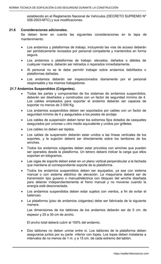 NORMA TECNICA DE EDIFICACIÓN G.050 SEGURIDAD DURANTE LA CONSTRUCCIÓN
-----------------------------------------------------------------------------------------------------------------------------------------------------------
establecido en el Reglamento Nacional de Vehículos (DECRETO SUPREMO Nº
058-2003-MTC) y sus modificaciones.
21.6 Consideraciones adicionales.
Se deben tener en cuenta las siguientes consideraciones en la tapa de
mantenimiento:
• Los andamios y plataformas de trabajo, incluyendo las vías de acceso deberán
ser periódicamente revisados por personal competente y mantenidos en forma
segura.
• Los andamios o plataformas de trabajo: elevados, dañados o débiles de
cualquier manera, deberán ser retirados o reparados inmediatamente.
• Al personal no se le debe permitir trabajar sobre andamios debilitados o
plataformas dañadas.
• Los andamios deberán ser inspeccionados diariamente por el personal
responsable y los mismos trabajadores.
 21.7 Andamios Suspendidos (Colgantes).
• Todas las partes y componentes de los sistemas de andamios suspendidos,
deberán ser diseñados y construidos con un factor de seguridad mínimo de 4.
Los cables empleados para soportar el andamio deberán ser capaces de
soportar no menos de 3 000 Kg.
• Los andamios suspendidos deben ser soportados por cables con un factor de
seguridad mínimo de 4 y asegurados a los postes de anclaje.
• Los cables de suspensión deben tener los extremos fijos dotados de casquetes
asegurados por uniones u otro medio equivalente y unidos por grilletes.
• Los cables no deben ser tejidos.
• Los cables de suspensión deberán estar unidos a las líneas verticales de los
soportes, y la sujeción deberá ser directamente sobre los tambores de los
winches.
• Todos los andamios colgantes deben estar provistos con winches que pueden
ser operados desde la plataforma. Un letrero deberá indicar la carga que ellos
soportan en kilogramos.
• Las vigas de soporte deben estar en un plano vertical perpendicular a la fachada
que mantiene el correspondiente soporte de la plataforma.
• Todos los andamios suspendidos deben ser equipados, ya sea con sistema
manual o con sistema eléctrico de elevación. La maquinaria deberá ser de
transmisión tipo gusano o manual/eléctrica con bloqueo del winche diseñada
para detener independientemente el freno manual y no moverse cuando la
energía esté desconectada.
• Los andamios suspendidos deben estar sujetos con vientos, a fin de evitar el
balanceo.
• La plataforma (piso de andamios colgantes) debe ser fabricada de la siguiente
manera:
Las dimensiones de los tablones de los andamios deberán ser de 5 cm. de
espesor y 25 a 30 cm de ancho.
El ancho total deberá cubrir al 100% del andamio.
• Dos tablones no deben unirse entre sí. Los tablones de la plataforma deben
asegurarse juntos por su parte inferior con topes. Los topes deben instalarse a
intervalos de no menos de 1 m. y a 15 cm. de cada extremo del tablón.
https://waltervillavicencio.com
 