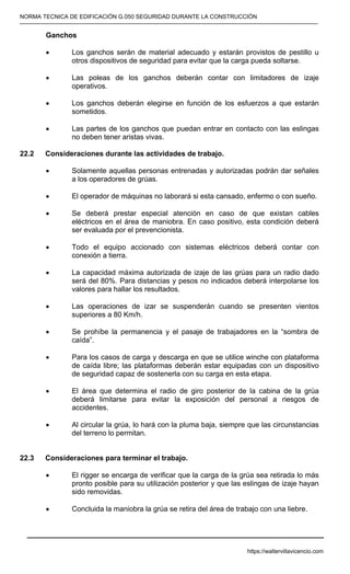 NORMA TECNICA DE EDIFICACIÓN G.050 SEGURIDAD DURANTE LA CONSTRUCCIÓN
-----------------------------------------------------------------------------------------------------------------------------------------------------------
Ganchos
• Los ganchos serán de material adecuado y estarán provistos de pestillo u
otros dispositivos de seguridad para evitar que la carga pueda soltarse.
• Las poleas de los ganchos deberán contar con limitadores de izaje
operativos.
• Los ganchos deberán elegirse en función de los esfuerzos a que estarán
sometidos.
• Las partes de los ganchos que puedan entrar en contacto con las eslingas
no deben tener aristas vivas.
22.2 Consideraciones durante las actividades de trabajo.
• Solamente aquellas personas entrenadas y autorizadas podrán dar señales
a los operadores de grúas.
• El operador de máquinas no laborará si esta cansado, enfermo o con sueño.
• Se deberá prestar especial atención en caso de que existan cables
eléctricos en el área de maniobra. En caso positivo, esta condición deberá
ser evaluada por el prevencionista.
• Todo el equipo accionado con sistemas eléctricos deberá contar con
conexión a tierra.
• La capacidad máxima autorizada de izaje de las grúas para un radio dado
será del 80%. Para distancias y pesos no indicados deberá interpolarse los
valores para hallar los resultados.
• Las operaciones de izar se suspenderán cuando se presenten vientos
superiores a 80 Km/h.
• Se prohíbe la permanencia y el pasaje de trabajadores en la “sombra de
caída”.
• Para los casos de carga y descarga en que se utilice winche con plataforma
de caída libre; las plataformas deberán estar equipadas con un dispositivo
de seguridad capaz de sostenerla con su carga en esta etapa.
• El área que determina el radio de giro posterior de la cabina de la grúa
deberá limitarse para evitar la exposición del personal a riesgos de
accidentes.
• Al circular la grúa, lo hará con la pluma baja, siempre que las circunstancias
del terreno lo permitan.
22.3 Consideraciones para terminar el trabajo.
• El rigger se encarga de verificar que la carga de la grúa sea retirada lo más
pronto posible para su utilización posterior y que las eslingas de izaje hayan
sido removidas.
• Concluida la maniobra la grúa se retira del área de trabajo con una liebre.
https://waltervillavicencio.com
 