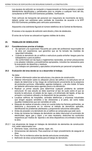 NORMA TECNICA DE EDIFICACIÓN G.050 SEGURIDAD DURANTE LA CONSTRUCCIÓN
-----------------------------------------------------------------------------------------------------------------------------------------------------------
Los equipos de extinción se revisarán e inspeccionarán en forma periódica y estarán
debidamente identificados y señalizados para su empleo a cualquier hora del día,
consultando la NTP 833.034 Extintores portátiles. Verificación.
Todo vehículo de transporte del personal con maquinaria de movimiento de tierra,
deberá contar con extintores para combate de incendios de acuerdo a la NTP
833.032 Extintores portátiles para vehículos automotores.
Adyacente a los extintores figurará el número telefónico de la Central de Bomberos.
El acceso a los equipos de extinción será directo y libre de obstáculos.
El aviso de no fumar se colocará en lugares visibles de la obra.
25. TRABAJOS DE DEMOLICION
25.1 Consideraciones previas al trabajo.
• Se ejercerá una supervisión frecuente por parte del profesional responsable de
la obra con experiencia, que garantice que se ha tomado las medidas de
seguridad indicadas.
• Cuando la demolición de un edificio o estructura pueda entrañar riesgos para los
trabajadores o para el público:
De conformidad con las leyes o reglamentos nacionales, se toman precauciones
y se adoptan métodos y procedimientos apropiados, incluidos los necesarios para
la evacuación de desechos y residuos.
Los trabajos son planeados y ejecutados únicamente por personal competente.
25.2 Evaluación del área donde se va a desarrollar el trabajo.
Se debe:
• Obtener información sobre las estructuras y los planos de construcción.
• Obtener información sobre la utilización previa del edificio o la estructura con el
objeto de determinar si hay riesgo de contaminación proveniente de la presencia
de productos químicos, inflamables, agentes biológicos y de otra índole. Si fuera
así deberán eliminarse estos agentes previo a la demolición.
• Realizar un primer estudio para determinar cualquier problema de carácter
estructural. En ese estudio se debe examinar el tipo de suelo sobre el que se
levanta la estructura, el estado de las vigas y el entramado del tejado, el tipo de
armazón o armadura utilizado y la disposición de las paredes y muros.
• Localizar edificios de hospitales, centrales telefónicas y empresas industriales
que tengan equipos sensibles a las vibraciones y al polvo, así como todas
aquellas instalaciones que son sensibles al ruido.
• Después de realizar el estudio y tener en cuenta todos los factores pertinentes, se
determina y documenta en un informe el método de demolición aplicable,
identificando los problemas planteados y proponiendo soluciones adecuadas.
• Antes de proceder a la demolición de un edificio se comprueba que esté vacío.
• Antes de iniciarse los trabajos de demolición se debe interrumpir el suministro de
electricidad, agua, gas y vapor, y en caso necesario, obstruirse los conductos
respectivos por medios de tapones o de otros dispositivos a la entrada o fuera de
la obra.
25.2.1 Las situaciones de riesgo en trabajos de demolición de elementos de construcción
civil, están relacionados con:
• Elemento: losas, columnas, placas, vigas, etc.
• Dimensiones del elemento: Para examinar el mejor procedimiento de asegurar el
área.
• Peso: Por la incidencia sobre las demás estructuras construidas.
• Definición de área comprometida para el trabajo de demolición.
https://waltervillavicencio.com
 
