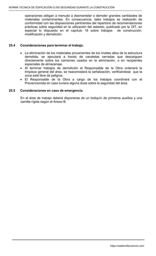 NORMA TECNICA DE EDIFICACIÓN G.050 SEGURIDAD DURANTE LA CONSTRUCCIÓN
-----------------------------------------------------------------------------------------------------------------------------------------------------------
operaciones obligan a menudo a desmantelar o demoler grandes cantidades de
materiales contaminantes. En consecuencia, tales trabajos se realizarán de
conformidad con las disposiciones pertinentes del repertorio de recomendaciones
prácticas sobre seguridad en la utilización del asbesto, publicado por la OIT, en
especial lo dispuesto en el capítulo 18 sobre trabajos de construcción,
modificación y demolición.
25.4 Consideraciones para terminar el trabajo.
• La eliminación de los materiales provenientes de los niveles altos de la estructura
demolida, se ejecutará a través de canaletas cerradas que descarguen
directamente sobre los camiones usados en la eliminación, o en recipientes
especiales de almacenaje.
• Al terminar trabajos de demolición el Responsable de la Obra ordenará la
limpieza general del área, se reacomodará la señalización, verificándose que la
zona esté libre de peligros.
• El Responsable de la Obra a cargo de los trabajos coordinará con el
Prevencionista en caso tuviera alguna duda sobre la seguridad del área.
25.5 Consideraciones en caso de emergencia.
En el área de trabajo deberá disponerse de un botiquín de primeros auxilios y una
camilla rígida según el Anexo B.
https://waltervillavicencio.com
 