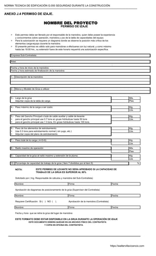 NORMA TECNICA DE EDIFICACIÓN G.050 SEGURIDAD DURANTE LA CONSTRUCCIÓN
-----------------------------------------------------------------------------------------------------------------------------------------------------------
ANEXO J.4 PERMISO DE IZAJE.
NOMBRE DEL PROYECTO
PERMISO DE IZAJE
> Este permiso debe ser llenado por el responsable de la maniobra, quien debe poseer la experiencia
y conocimientos sobre operación, maniobra y uso de la tabla de capacidades del equipo.
> Para la autorización se requiere un diagrama donde se observe la posición más crítica de los
elementos carga-equipo durante la maniobra.
> El presente permiso es válido solo para maniobras a efectuarse con luz natural, y como máximo
hasta las 18:00 hrs., su extensión fuera de este horario requerirá una autorización específica.
:
1.-
2.-
3.- Mts.
Pies
4.- Peso máximo de la carga a ser izado: Klg.
Lbs.
5.- Peso del Gancho Principal o bola de cable auxiliar y cable de levante: Klg
> para el gancho principal use 0.7 tons en gruas hidráulicas hasta 50 tons Lbs.
> para el gancho principal use 1.3 tons. En grúas hidráulicas hasta 100 tons.
6.- Peso de los elementos de estrobamiento: Klg.
> Use 0.3 tons para estrobamiento normal ( sin yugo, etc.) Lbs.
> Adjuntar copia del plano de estrobamiento
7.- Peso total de la carga ( 4+5+6) Klg
Lbs
8.- Radio maximo de operación Mts.
Pies
9.- Capacidad de la grúa al radio maximo y extensión de la pluma. Klg
Lbs
10.- %
NOTA: ESTE PERMISO DE LEVANTE NO SERA APROBADO SI LA CAPACIDAD DE
TRABAJO DE LA GRUA ES SUPERIOR AL 80%
Solicitado por ( Ing. Responsable de cálculos y maniobra del Sub-Contratista)
Aprobación de diagramas de posicionamiento de la grúa (Supervisor del Contratista)
Requiere Certificación: SI ( ) NO ( ). Aprobación de la maniobra (Contratista)
Fecha y hora que se retira la grúa del lugar de maniobra:
ESTE FORMATO DEBE ESTAR DISPONIBLE EN LA GRUA DURANTE LA OPERACIÓN DE IZAJE
ESTE DOCUMENTO DEBERÁ QUEDAR EN UN ARCHIVO FÍSICO DEL CONTRATISTA
Y COPIA EN OFICINA DEL CONTRATISTA.
Empresa Sub-Contratista:
Area:
Fecha y hora de inicio de la maniobra:
Nombre: Firma Fecha
Largo de la grúa
Porcentaje de capacidad de trabajo de la grúa ( Item 7 divididos por el item 9)
Descripción de la maniobra:
Marca y Modelo de Grúa a utilizar:
Fecha y hora estimada de finalización de la maniobra:
Nombre: Firma Fecha
Adjuntar copia de la tabla de carga.
Fecha
Firma
Nombre:
https://waltervillavicencio.com
 