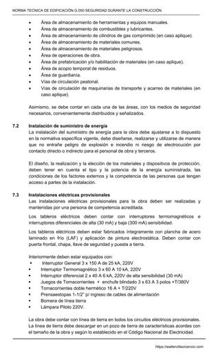 NORMA TECNICA DE EDIFICACIÓN G.050 SEGURIDAD DURANTE LA CONSTRUCCIÓN
-----------------------------------------------------------------------------------------------------------------------------------------------------------
• Área de almacenamiento de herramientas y equipos manuales.
• Área de almacenamiento de combustibles y lubricantes.
• Área de almacenamiento de cilindros de gas comprimido (en caso aplique).
• Área de almacenamiento de materiales comunes.
• Área de almacenamiento de materiales peligrosos.
• Área de operaciones de obra.
• Área de prefabricación y/o habilitación de materiales (en caso aplique).
• Área de acopio temporal de residuos.
• Área de guardianía.
• Vías de circulación peatonal.
• Vías de circulación de maquinarias de transporte y acarreo de materiales (en
caso aplique).
Asimismo, se debe contar en cada una de las áreas, con los medios de seguridad
necesarios, convenientemente distribuidos y señalizados.
7.2 Instalación de suministro de energía
La instalación del suministro de energía para la obra debe ajustarse a lo dispuesto
en la normativa específica vigente, debe diseñarse, realizarse y utilizarse de manera
que no entrañe peligro de explosión e incendio ni riesgo de electrocución por
contacto directo o indirecto para el personal de obra y terceros.
El diseño, la realización y la elección de los materiales y dispositivos de protección,
deben tener en cuenta el tipo y la potencia de la energía suministrada, las
condiciones de los factores externos y la competencia de las personas que tengan
acceso a partes de la instalación.
7.3 Instalaciones eléctricas provisionales
Las instalaciones eléctricas provisionales para la obra deben ser realizadas y
mantenidas por una persona de competencia acreditada.
Los tableros eléctricos deben contar con interruptores termomagnéticos e
interruptores diferenciales de alta (30 mA) y baja (300 mA) sensibilidad.
Los tableros eléctricos deben estar fabricados íntegramente con plancha de acero
laminado en frío (LAF) y aplicación de pintura electrostática. Deben contar con
puerta frontal, chapa, llave de seguridad y puesta a tierra.
Interiormente deben estar equipados con:
ƒ Interruptor General 3 x 150 A de 25 kA, 220V
ƒ Interruptor Termomagnético 3 x 60 A 10 kA, 220V
ƒ Interruptor diferencial 2 x 40 A 6 kA, 220V de alta sensibilidad (30 mA)
ƒ Juegos de Tomacorrientes + enchufe blindado 3 x 63 A 3 polos +T/380V
ƒ Tomacorrientes doble hermético 16 A + T/220V
ƒ Prensaestopas 1-1/2” p/ ingreso de cables de alimentación
ƒ Bornera de línea tierra
ƒ Lámpara Piloto 220V.
La obra debe contar con línea de tierra en todos los circuitos eléctricos provisionales.
La línea de tierra debe descargar en un pozo de tierra de características acordes con
el tamaño de la obra y según lo establecido en el Código Nacional de Electricidad.
https://waltervillavicencio.com
 