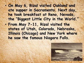 • On May 6, Rizal visited Oakland and
ate supper in Sacramento. Next day,
he took breakfast at Reno, Nevada,
the “Biggest Little City in the World.”
• From May 7-11, Rizal visited the
states of Utah, Colorado, Nebraska,
Illinois (Chicago) and New York where
he saw the famous Niagara Falls.
 