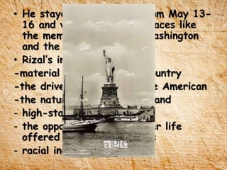 • He stayed in New York from May 13-
16 and visited historical places like
the memorial of George Washington
and the Statue of Liberty.
• Rizal’s impression to US:
-material progress of the country
-the drive and energy of the American
-the natural beauty of the land
- high-standard of living
- the opportunities for better life
offered to poor immigrants
- racial inequality
 