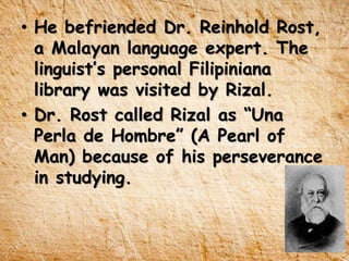 • He befriended Dr. Reinhold Rost,
a Malayan language expert. The
linguist’s personal Filipiniana
library was visited by Rizal.
• Dr. Rost called Rizal as “Una
Perla de Hombre” (A Pearl of
Man) because of his perseverance
in studying.
 
