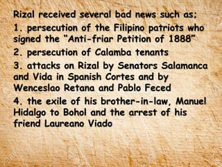 Rizal received several bad news such as;
1. persecution of the Filipino patriots who
signed the “Anti-friar Petition of 1888”
2. persecution of Calamba tenants
3. attacks on Rizal by Senators Salamanca
and Vida in Spanish Cortes and by
Wenceslao Retana and Pablo Feced
4. the exile of his brother-in-law, Manuel
Hidalgo to Bohol and the arrest of his
friend Laureano Viado
 