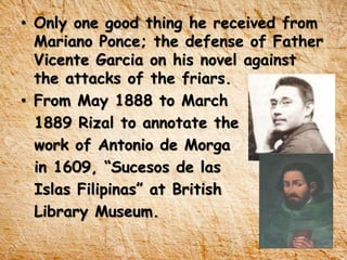 • Only one good thing he received from
Mariano Ponce; the defense of Father
Vicente Garcia on his novel against
the attacks of the friars.
• From May 1888 to March
1889 Rizal to annotate the
work of Antonio de Morga
in 1609, “Sucesos de las
Islas Filipinas” at British
Library Museum.
 