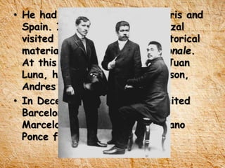 • He had frequently visits to Paris and
Spain. In September 1888, Rizal
visited Paris to search for historical
materials in Bibliotheque Nationale.
At this moment also, he met Juan
Luna, his wife and they little son,
Andres at French Metropolis.
• In December 11, 1888, he visited
Barcelona and Madrid to meet
Marcelo H. Del Pilar and Mariano
Ponce for the first time.
 