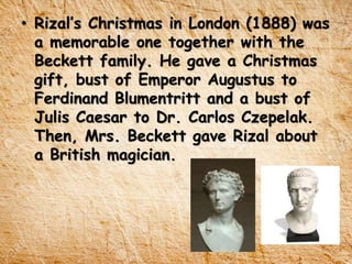 • Rizal’s Christmas in London (1888) was
a memorable one together with the
Beckett family. He gave a Christmas
gift, bust of Emperor Augustus to
Ferdinand Blumentritt and a bust of
Julis Caesar to Dr. Carlos Czepelak.
Then, Mrs. Beckett gave Rizal about
a British magician.
 