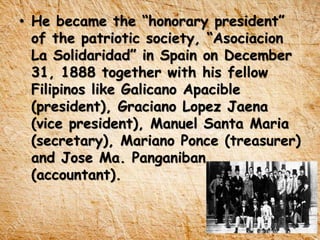 • He became the “honorary president”
of the patriotic society, “Asociacion
La Solidaridad” in Spain on December
31, 1888 together with his fellow
Filipinos like Galicano Apacible
(president), Graciano Lopez Jaena
(vice president), Manuel Santa Maria
(secretary), Mariano Ponce (treasurer)
and Jose Ma. Panganiban
(accountant).
 