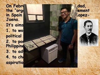 On February 15, 1889, La Solidaridad,
the “organ” of the Propaganda Movement
in Spain was founded by Graciano Lopez-
Jaena.
It’s aims were:
1. to work peacefully for
political and social reforms
2. to portray the conditions of the
Philippines
3. to advocate liberal ideas
4. to champion the legitimate
aspirations of the Filipino people.
 