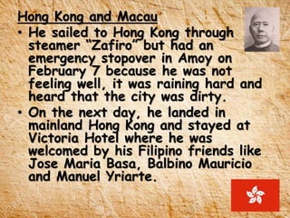 Hong Kong and Macau
• He sailed to Hong Kong through
steamer “Zafiro” but had an
emergency stopover in Amoy on
February 7 because he was not
feeling well, it was raining hard and
heard that the city was dirty.
• On the next day, he landed in
mainland Hong Kong and stayed at
Victoria Hotel where he was
welcomed by his Filipino friends like
Jose Maria Basa, Balbino Mauricio
and Manuel Yriarte.
 