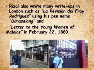 • Rizal also wrote many write-ups in
London such as “La Revision del Fray
Rodriguez” using his pen name
“Dimasalang” and
“Letter to the Young Women of
Malolos” in February 22, 1889.
 