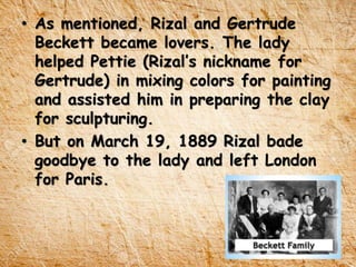 • As mentioned, Rizal and Gertrude
Beckett became lovers. The lady
helped Pettie (Rizal’s nickname for
Gertrude) in mixing colors for painting
and assisted him in preparing the clay
for sculpturing.
• But on March 19, 1889 Rizal bade
goodbye to the lady and left London
for Paris.
 