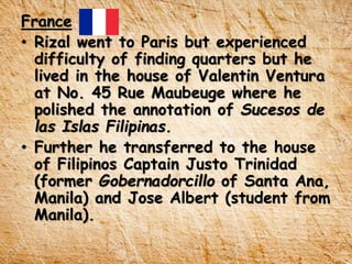 France
• Rizal went to Paris but experienced
difficulty of finding quarters but he
lived in the house of Valentin Ventura
at No. 45 Rue Maubeuge where he
polished the annotation of Sucesos de
las Islas Filipinas.
• Further he transferred to the house
of Filipinos Captain Justo Trinidad
(former Gobernadorcillo of Santa Ana,
Manila) and Jose Albert (student from
Manila).
 