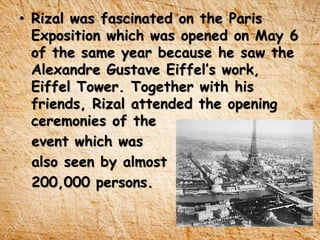 • Rizal was fascinated on the Paris
Exposition which was opened on May 6
of the same year because he saw the
Alexandre Gustave Eiffel’s work,
Eiffel Tower. Together with his
friends, Rizal attended the opening
ceremonies of the
event which was
also seen by almost
200,000 persons.
 