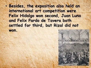 • Besides, the exposition also held an
international art competition were
Felix Hidalgo won second, Juan Luna
and Felix Pardo de Tavera both
settled for third, but Rizal did not
won.
 