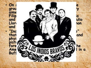 • On March 19, 1889 he organized the
group “Kidlat Club” as a social society
aimed to bring together the young
Filipinos in the exposition like Antonio
and Juan Luna, Gregorio Aguilera, Julio
Llorente, Pedro Roxas, Fernando Canon
and Lauro Dimayuga.
• “Indios Bravos” replaced “Kidlat Club”
that aimed to excel the intellectual and
physical prowess in Judo, sword and
pistol to win the admiration of the
foreigners. This was inspired form the
American Indians who were featured in a
Buffalo Bull show.
 