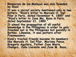 • Redencion de los Malayos was also founded
by Rizal
• It was a secret society mentioned only in two
letters; “Rizal’s letter to Marcelo H. Del
Pilar in Paris, dated November 4, 1889” and
“Rizal’s letter to Jose Ma. Basa in Paris,
dated September 21, 1889.”
• It aimed the propagation of all useful
knowledge in the Philippines in order to gain
freedom not in the Philippines but possibly in
Borneo. Likewise, it was pattern after
Freemasonry.
• Rizal’s trusted friends became its members
like Marcelo H. Del Pilar, Mariano Ponce,
Gregorio Aguilera, Father Jose Maria
Changco, Julio Llorente and Jose M. Basa.
 