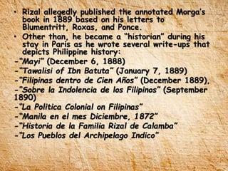• Rizal allegedly published the annotated Morga’s
book in 1889 based on his letters to
Blumentritt, Roxas, and Ponce.
• Other than, he became a “historian” during his
stay in Paris as he wrote several write-ups that
depicts Philippine history:
-“Mayi” (December 6, 1888)
-“Tawalisi of Ibn Batuta” (January 7, 1889)
-“Filipinas dentro de Cien Años” (December 1889),
-“Sobre la Indolencia de los Filipinos” (September
1890)
-“La Politica Colonial on Filipinas”
-“Manila en el mes Diciembre, 1872”
-“Historia de la Familia Rizal de Calamba”
-“Los Pueblos del Archipelago Indico”
 