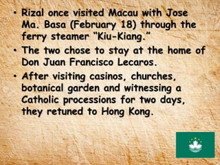 • Rizal once visited Macau with Jose
Ma. Basa (February 18) through the
ferry steamer “Kiu-Kiang.”
• The two chose to stay at the home of
Don Juan Francisco Lecaros.
• After visiting casinos, churches,
botanical garden and witnessing a
Catholic processions for two days,
they retuned to Hong Kong.
 