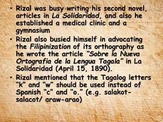 • Rizal was busy writing his second novel,
articles in La Solidaridad, and also he
established a medical clinic and a
gymnasium
• Rizal also busied himself in advocating
the Filipinization of its orthography as
he wrote the article “Sobre la Nueva
Ortografia de la Lengua Tagala” in La
Solidaridad (April 15, 1890).
• Rizal mentioned that the Tagalog letters
“k” and “w” should be used instead of
Spanish “c” and “o.” (e.g. salakot-
salacot/ araw-arao)
 