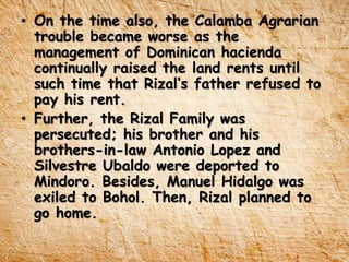 • On the time also, the Calamba Agrarian
trouble became worse as the
management of Dominican hacienda
continually raised the land rents until
such time that Rizal’s father refused to
pay his rent.
• Further, the Rizal Family was
persecuted; his brother and his
brothers-in-law Antonio Lopez and
Silvestre Ubaldo were deported to
Mindoro. Besides, Manuel Hidalgo was
exiled to Bohol. Then, Rizal planned to
go home.
 