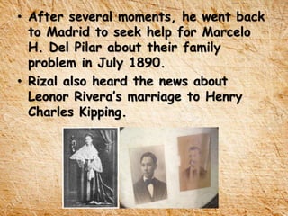 • After several moments, he went back
to Madrid to seek help for Marcelo
H. Del Pilar about their family
problem in July 1890.
• Rizal also heard the news about
Leonor Rivera’s marriage to Henry
Charles Kipping.
 