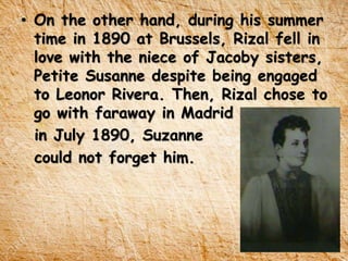 • On the other hand, during his summer
time in 1890 at Brussels, Rizal fell in
love with the niece of Jacoby sisters,
Petite Susanne despite being engaged
to Leonor Rivera. Then, Rizal chose to
go with faraway in Madrid
in July 1890, Suzanne
could not forget him.
 